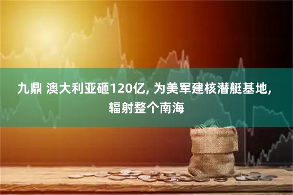 九鼎 澳大利亚砸120亿, 为美军建核潜艇基地, 辐射整个南海