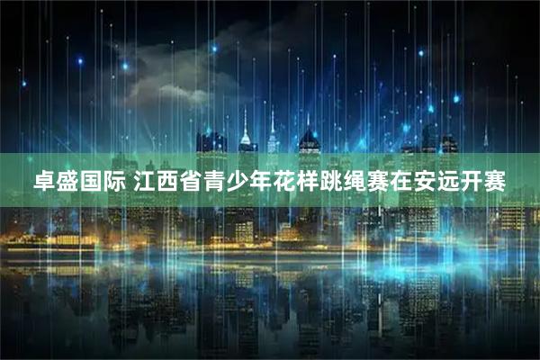 卓盛国际 江西省青少年花样跳绳赛在安远开赛