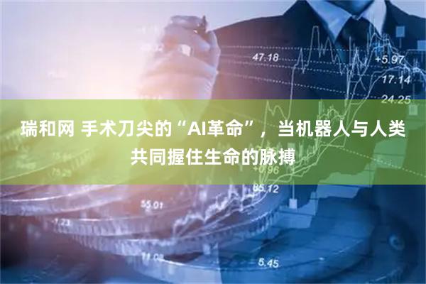 瑞和网 手术刀尖的“AI革命”，当机器人与人类共同握住生命的脉搏