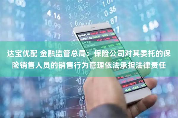 达宝优配 金融监管总局：保险公司对其委托的保险销售人员的销售行为管理依法承担法律责任