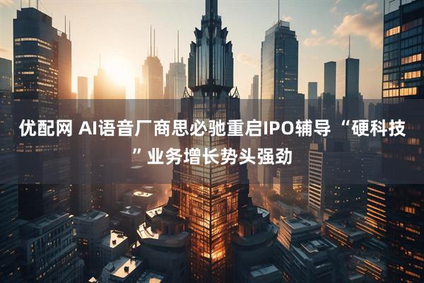 优配网 AI语音厂商思必驰重启IPO辅导 “硬科技”业务增长势头强劲