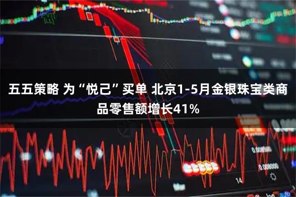 五五策略 为“悦己”买单 北京1-5月金银珠宝类商品零售额增长41%