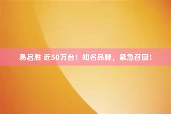 易启胜 近50万台！知名品牌，紧急召回！