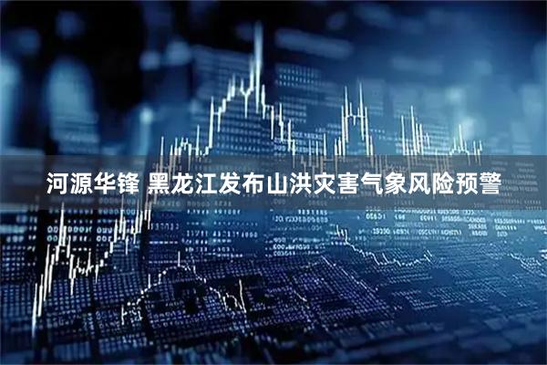 河源华锋 黑龙江发布山洪灾害气象风险预警