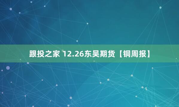 跟投之家 12.26东吴期货【铜周报】