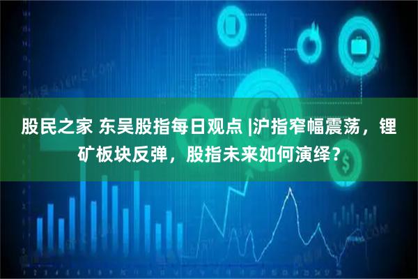 股民之家 东吴股指每日观点 |沪指窄幅震荡，锂矿板块反弹，股指未来如何演绎？