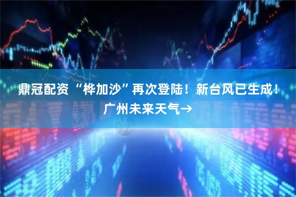 鼎冠配资 “桦加沙”再次登陆！新台风已生成！广州未来天气→