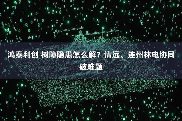 鸿泰利创 树障隐患怎么解？清远、连州林电协同破难题