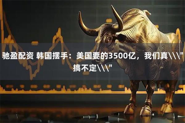 驰盈配资 韩国摆手：美国要的3500亿，我们真\＂搞不定\＂