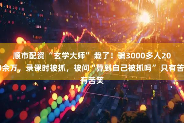 顺市配资 “玄学大师” 栽了！骗3000多人2000余万，录课时被抓，被问“算到自己被抓吗” 只有苦笑