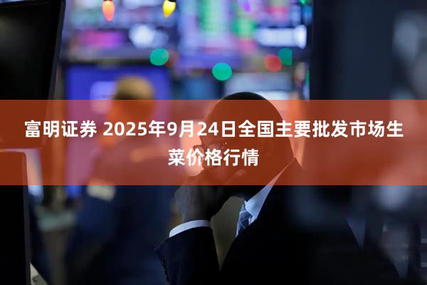 富明证券 2025年9月24日全国主要批发市场生菜价格行情