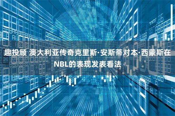 趣投顾 澳大利亚传奇克里斯·安斯蒂对本·西蒙斯在NBL的表现发表看法