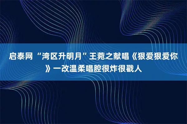 启泰网 “湾区升明月”王菀之献唱《狠爱狠爱你》一改温柔唱腔很炸很戳人