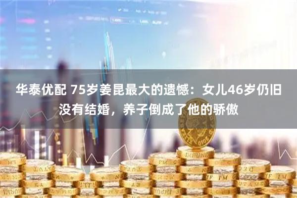 华泰优配 75岁姜昆最大的遗憾：女儿46岁仍旧没有结婚，养子倒成了他的骄傲