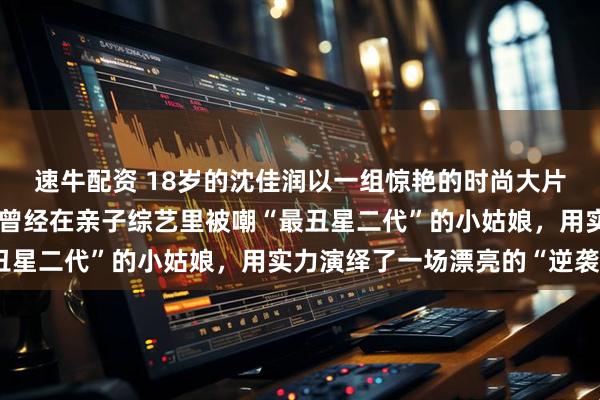 速牛配资 18岁的沈佳润以一组惊艳的时尚大片闯入公众视野时，这个曾经在亲子综艺里被嘲“最丑星二代”的小姑娘，用实力演绎了一场漂亮的“逆袭”