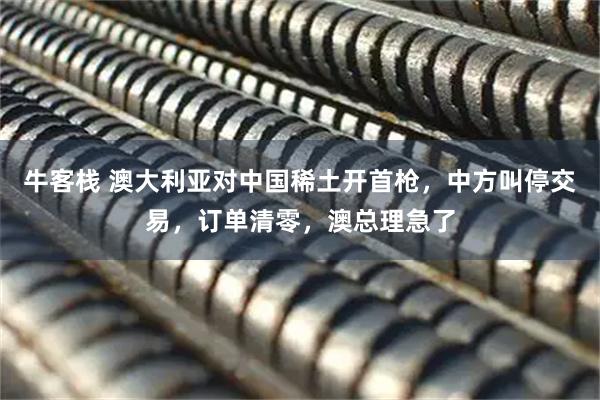 牛客栈 澳大利亚对中国稀土开首枪，中方叫停交易，订单清零，澳总理急了