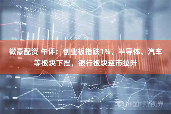 微豪配资 午评：创业板指跌1%，半导体、汽车等板块下挫，银行板块逆市拉升